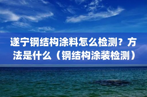 遂宁钢结构涂料怎么检测？方法是什么（钢结构涂装检测）