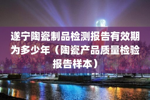 遂宁陶瓷制品检测报告有效期为多少年（陶瓷产品质量检验报告样本）