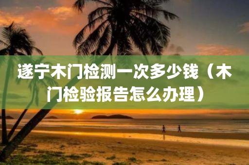 遂宁木门检测一次多少钱（木门检验报告怎么办理）