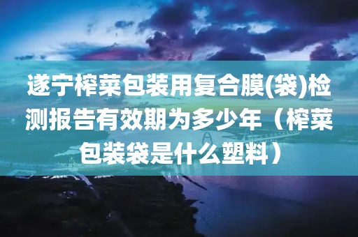 遂宁榨菜包装用复合膜(袋)检测报告有效期为多少年（榨菜包装袋是什么塑料）